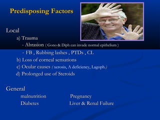 Predisposing FactorsPredisposing Factors
LocalLocal
a) Traumaa) Trauma
- Abrasion- Abrasion (( Gono & Diph can invade normal epithelium )
-- FB , Rubbing lashes , PTDs , CLFB , Rubbing lashes , PTDs , CL
b) Loss of corneal sensationsb) Loss of corneal sensations
c) Ocular causesc) Ocular causes (( xerosis, A deficiency, Lagoph.).)
d) Prolonged use of Steroidsd) Prolonged use of Steroids
GeneralGeneral
malnutrition Pregnancymalnutrition Pregnancy
Diabetes Liver & Renal FailureDiabetes Liver & Renal Failure
 