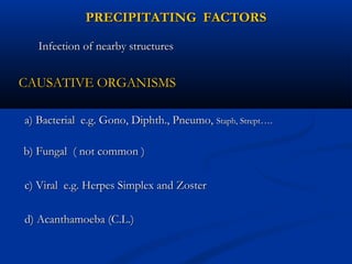 PRECIPITATING FACTORSPRECIPITATING FACTORS
Infection of nearby structuresInfection of nearby structures
CAUSATIVE ORGANISMSCAUSATIVE ORGANISMS
a) Bacterial e.g. Gono, Diphth., Pneumo,a) Bacterial e.g. Gono, Diphth., Pneumo, Staph, StreptStaph, Strept….….
b) Fungal ( not common )b) Fungal ( not common )
c) Viral e.g. Herpes Simplex and Zosterc) Viral e.g. Herpes Simplex and Zoster
d) Acanthamoeba (C.L.)d) Acanthamoeba (C.L.)
 