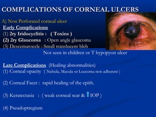 COMPLICATIONS OF CORNEAL ULCERSCOMPLICATIONS OF CORNEAL ULCERS
A) Non Perforated corneal ulcer
Early Complications
(1)(1) 2ry Iridocyclitis : ( Toxins )2ry Iridocyclitis : ( Toxins )
(2) 2ry Glaucoma(2) 2ry Glaucoma : Open angle glaucoma: Open angle glaucoma
(3) Descematocele : Small translucent bleb
Not seen in children or T hypopyon ulcer
Late Complications (Healing abnormalities)
(1) Corneal opacity ( Nebula, Macula or Leucoma non adherent )
(2) Corneal Facet : rapid healing of the epith.
(3) Keratectasia : ( weak corneal scar & IOP )
(4) Pseudoptregium
 
