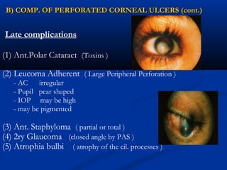 Late complications
(1) Ant.Polar Cataract (Toxins )
(2) Leucoma Adherent ( Large Peripheral Perforation )
- AC irregular
- Pupil pear shaped
- IOP may be high
- may be pigmented
(3) Ant. Staphyloma ( partial or total )
(4) 2ry Glaucoma (closed angle by PAS )
(5) Atrophia bulbi ( atrophy of the cil. processes )
B) COMP. OF PERFORATED CORNEAL ULCERS (cont.)B) COMP. OF PERFORATED CORNEAL ULCERS (cont.)
 