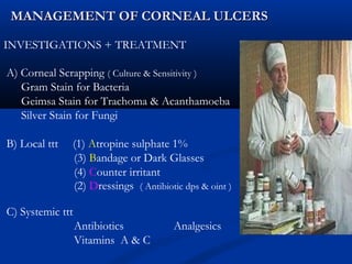 MANAGEMENT OF CORNEAL ULCERSMANAGEMENT OF CORNEAL ULCERS
INVESTIGATIONS + TREATMENT
A) Corneal Scrapping ( Culture & Sensitivity )
Gram Stain for Bacteria
Geimsa Stain for Trachoma & Acanthamoeba
Silver Stain for Fungi
B) Local ttt (1) Atropine sulphate 1%
(3) Bandage or Dark Glasses
(4) Counter irritant
(2) Dressings ( Antibiotic dps & oint )
C) Systemic ttt
Antibiotics Analgesics
Vitamins A & C
 