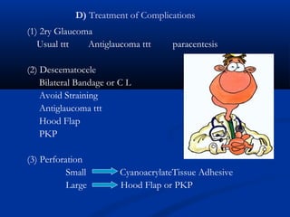 D) Treatment of Complications
(1) 2ry Glaucoma
Usual ttt Antiglaucoma ttt paracentesis
(2) Descematocele
Bilateral Bandage or C L
Avoid Straining
Antiglaucoma ttt
Hood Flap
PKP
(3) Perforation
Small CyanoacrylateTissue Adhesive
Large Hood Flap or PKP
 