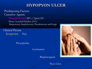 HYPOPYON ULCERHYPOPYON ULCER
Predisposing Factors
Causative Agents:
Pneumococci ( 80% ) Typical HU
Morax Axenfield Bacillus (10%)
Streptococci, Staphylococci, Pseudomonas and Fungi
Clinical Picture
Symptoms Pain
Photophobia
Lacrimation
Blepharospasm
Poor vision
 