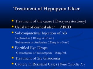Treatment of Hypopyon UlcerTreatment of Hypopyon Ulcer
 Treatment of the cause ( Dacryocystectomy)
 Usual ttt of corneal ulcer ABCD
 Subconjunctival Injection of AB
Cephazoline ( 100mg in 0.5 ml )
Tobramycin or Amikacine ( 20mg in o.5 ml )
 Fortified Eye Drops
Gentamycine or Tobramycine 15mg/ml.
 Treatment of 2ry Glaucoma
 Cautery in Resistant Cases ( Pure Carbolic A )
 