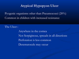 Atypical Hypopyon Ulcer
Pyogenic organisms other than Pneumococci (20%)
Common in children with increased resistance
The Ulcer :
Anywhere in the cornea
Not Serpiginous, spreads in all directions
Perforation is less common
Desematocele may occur
 