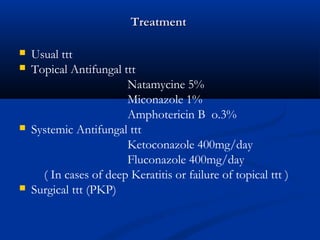 TreatmentTreatment
 Usual ttt
 Topical Antifungal ttt
Natamycine 5%
Miconazole 1%
Amphotericin B o.3%
 Systemic Antifungal ttt
Ketoconazole 400mg/day
Fluconazole 400mg/day
( In cases of deep Keratitis or failure of topical ttt )
 Surgical ttt (PKP)
 