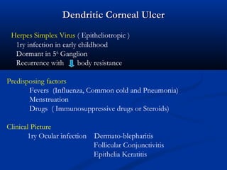 Dendritic Corneal UlcerDendritic Corneal Ulcer
Herpes Simplex Virus ( Epitheliotropic )
1ry infection in early childhood
Dormant in 5th
Ganglion
Recurrence with body resistance
Predisposing factors
Fevers (Influenza, Common cold and Pneumonia)
Menstruation
Drugs ( Immunosuppressive drugs or Steroids)
Clinical Picture
1ry Ocular infection Dermato-blepharitis
Follicular Conjunctivitis
Epithelia Keratitis
 
