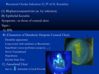 Recurrent Ocular Infection (C/P of H. Keratitis)
(A) Blepharoconjunctivitis (as 1ry infection)
(B) Epithelial Keratitis
Symptoms : as those of corneal ulcer
Signs :
A) SPK
B) (Characters of Dendretic Herpetic Corneal Ulcer)
Dendritic appearance
Long course with tendency to Recurrence
Superficial ( never perforate except in … )
Never Vascularised
Hypothesia
Double Stain Test
C) Amoeboid Ulcer
due to immunity or local Steroids
 