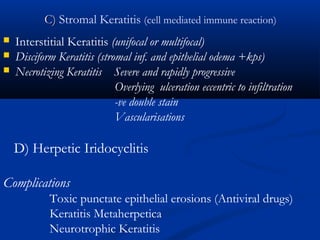 C)C) Stromal Keratitis (cell mediated immune reaction)
 Interstitial Keratitis (unifocal or multifocal)
 Disciform Keratitis (stromal inf. and epithelial odema +kps)
 Necrotizing Keratitis Severe and rapidly progressive
Overlying ulceration eccentric to infiltration
-ve double stain
Vascularisations
D) Herpetic Iridocyclitis
Complications
Toxic punctate epithelial erosions (Antiviral drugs)
Keratitis Metaherpetica
Neurotrophic Keratitis
 