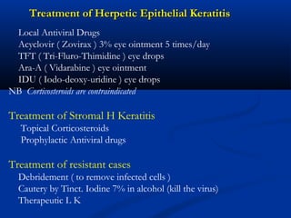 Treatment of Herpetic Epithelial KeratitisTreatment of Herpetic Epithelial Keratitis
Local Antiviral Drugs
Acyclovir ( Zovirax ) 3% eye ointment 5 times/day
TFT ( Tri-Fluro-Thimidine ) eye drops
Ara-A ( Vidarabine ) eye ointment
IDU ( Iodo-deoxy-uridine ) eye drops
NB Corticosteroids are contraindicated
Treatment of Stromal H Keratitis
Topical Corticosteroids
Prophylactic Antiviral drugs
Treatment of resistant cases
Debridement ( to remove infected cells )
Cautery by Tinct. Iodine 7% in alcohol (kill the virus)
Therapeutic L K
 