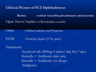 Clinical Picture of H Z Ophthalmicus
Retina : retinal vasculitis,detachment and necrosis
Optic Nerve: Papillitis or Retrobulbar neuritis
Orbit : Orbital oedema and Proptosis
EOM : Paralytic Squint (3rd
N. palsy)
Treatment:
Acyclovir tab. 800mg 5 times/ day for 7 days
Steroids + Antibiotic skin oint.
Steroids + Antibiotic eye drops
Analgesics
 
