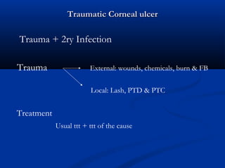 Traumatic Corneal ulcerTraumatic Corneal ulcer
Trauma + 2ry Infection
Trauma External: wounds, chemicals, burn & FB
Local: Lash, PTD & PTC
Treatment
Usual ttt + ttt of the cause
 