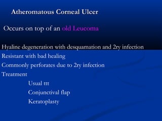 Atheromatous Corneal UlcerAtheromatous Corneal Ulcer
Occurs on top of an old Leucoma
Hyaline degeneration with desquamation and 2ry infection
Resistant with bad healing
Commonly perforates due to 2ry infection
Treatment
Usual ttt
Conjunctival flap
Keratoplasty
 