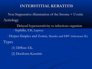 INTERSTITIAL KERATITISINTERSTITIAL KERATITIS
Non Suppurative iflammation of the Stroma + Uveitis
Aetiology
Delayed hypersensitivity to infectious organism
- Syphilis, T.B., Leprosy
- Herpes Simplex and Zoster, Measles and EBV (infectious M.)
Types
(1) Diffuse I.K.
(2) Dsciform Keratitis
 
