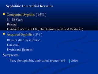 Syphilitic Interstitial Keratitis
 Congenital Syphilis ( 95% )
5 – 15 Years
Bilateral
Hutchinson’s triad ( I.K., Hutchinson’s teeth and Deafness )
 Acquired Syphilis ( 5% )
10 years after 1ry infection
Unilateral
Uveitis and Retinitis
Symptoms
Pain, photophobia, lacrimation, redness and vision
 