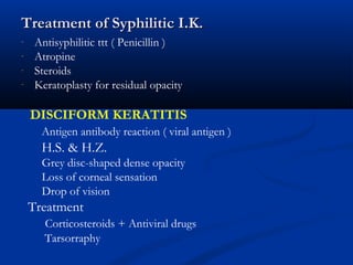 Treatment of Syphilitic I.K.Treatment of Syphilitic I.K.
- Antisyphilitic ttt ( Penicillin )
- Atropine
- Steroids
- Keratoplasty for residual opacity
DISCIFORM KERATITIS
Antigen antibody reaction ( viral antigen )
H.S. & H.Z.
Grey disc-shaped dense opacity
Loss of corneal sensation
Drop of vision
Treatment
Corticosteroids + Antiviral drugs
Tarsorraphy
 