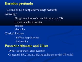 Keratitis profunda
Localised non suppurative deep Keratitis
Aetiology
Allergic reaction to chronic infections e.g. TB
Herpes Simplex or Zoster
Trauma
Idiopathic
Clinical Picture
Diffuse deep Keratitis
Iridocyclitis
Posterior Abscess and Ulcer
Diffuse suppurative deep Keratitis
Congenital, HU, Trauma, IK and endogenous with TB and S.
 