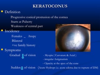 KERATOCONUSKERATOCONUS
 Definition
Progressive conical protrusion of the cornea
Starts at Puberty
Weakness of central part
 Incidence
Females _ Atopy
Bilateral
+ve family history
 Symptoms
Gradual of vision - Myopia ( Curvature & Axial )
- irregular Astigmatism
- Opacity at the apex of the cone
Sudden of vision (Acute Hydrops i.e. acute edema due to rupture of DM)
 