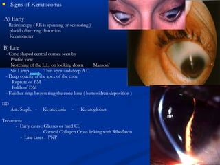 Signs of Keratoconus
A) Early
Retinoscopy ( RR is spinning or scissoring )
placido disc: ring distortion
Keratometer
B) Late
- Cone shaped central cornea seen by
Profile view
Notching of the L.L. on looking down Manson’
Slit Lamp Thin apex and deep A.C.
- Deep opacity at the apex of the cone
Rupture of BM
Folds of DM
- Fleisher ring: brown ring the cone base ( hemosidren deposition )
DD
Ant. Staph. - Keratectasia - Keratoglobus
Treatment
- Early casrs : Glasses or hard CL
Corneal Collagen Cross linking with Riboflavin
- Late cases : PKP
 