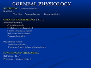 CORNEAL PHYSIOLOGYCORNEAL PHYSIOLOGY
NUTRITIONNUTRITION (( cornea is avascularcornea is avascular ))
By diffusionBy diffusion
Tear Film Aqueous humour Limbal capillariesTear Film Aqueous humour Limbal capillaries
CORNEAL TRANSPARENCYCORNEAL TRANSPARENCY (( WHYWHY ?? ))
Anatomical Factors :Anatomical Factors :
Cornea is avascularCornea is avascular
Epithelium is nonkeratinizedEpithelium is nonkeratinized
Stromal lamellae are regularStromal lamellae are regular
Nerves are nonmyelinatedNerves are nonmyelinated
Precorneal tear filmPrecorneal tear film
Physiological Factors :Physiological Factors :
Corneal dehydrationCorneal dehydration
Uniform refractive indices of corneal tissueUniform refractive indices of corneal tissue
FUNCTIONS OF THE CORNEAFUNCTIONS OF THE CORNEA
Refractive 42 DRefractive 42 D
Protective ( corneal reflex )Protective ( corneal reflex )
 