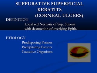 SUPPURATIVE SUPERFICIALSUPPURATIVE SUPERFICIAL
KERATITSKERATITS
(CORNEAL ULCERS)(CORNEAL ULCERS)
DEFINITIONDEFINITION
Localized Necrosis of Sup. StromaLocalized Necrosis of Sup. Stroma
with destruction of overlying Epith.with destruction of overlying Epith.
ETIOLOGYETIOLOGY
Predisposing FactorsPredisposing Factors
Precipitating FactorsPrecipitating Factors
Causative OrganismsCausative Organisms
 