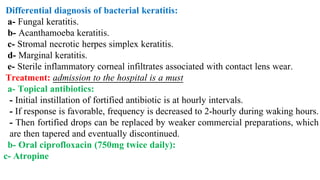 Differential diagnosis of bacterial keratitis:
a- Fungal keratitis.
b- Acanthamoeba keratitis.
c- Stromal necrotic herpes simplex keratitis.
d- Marginal keratitis.
e- Sterile inflammatory corneal infiltrates associated with contact lens wear.
Treatment: admission to the hospital is a must
a- Topical antibiotics:
- Initial instillation of fortified antibiotic is at hourly intervals.
- If response is favorable, frequency is decreased to 2-hourly during waking hours.
- Then fortified drops can be replaced by weaker commercial preparations, which
are then tapered and eventually discontinued.
b- Oral ciprofloxacin (750mg twice daily):
c- Atropine
 