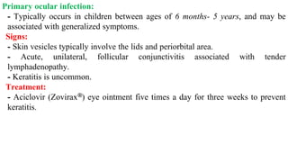 Primary ocular infection:
- Typically occurs in children between ages of 6 months- 5 years, and may be
associated with generalized symptoms.
Signs:
- Skin vesicles typically involve the lids and periorbital area.
- Acute, unilateral, follicular conjunctivitis associated with tender
lymphadenopathy.
- Keratitis is uncommon.
Treatment:
- Aciclovir (Zovirax®) eye ointment five times a day for three weeks to prevent
keratitis.
 