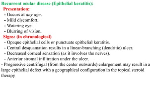 Recurrent ocular disease (Epithelial keratitis):
Presentation:
- Occurs at any age.
- Mild discomfort.
- Watering eye.
- Blurring of vision.
Signs: (in chronological)
- Opaque epithelial cells or punctuate epithelial keratitis.
- Central desquamation results in a linear-branching (dendritic) ulcer.
- Decreased corneal sensation (as it involves the nerves).
- Anterior stromal infiltration under the ulcer.
- Progressive centrifugal (from the center outwards) enlargement may result in a
large epithelial defect with a geographical configuration in the topical steroid
therapy
 