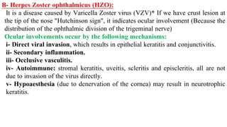 B- Herpes Zoster ophthalmicus (HZO):
It is a disease caused by Varicella Zoster virus (VZV)* If we have crust lesion at
the tip of the nose "Hutchinson sign", it indicates ocular involvement (Because the
distribution of the ophthalmic division of the trigeminal nerve)
Ocular involvements occur by the following mechanisms:
i- Direct viral invasion, which results in epithelial keratitis and conjunctivitis.
ii- Secondary inflammation.
iii- Occlusive vasculitis.
iv- Autoimmune: stromal keratitis, uveitis, scleritis and episcleritis, all are not
due to invasion of the virus directly.
v- Hypoaesthesia (due to denervation of the cornea) may result in neurotrophic
keratitis.
 