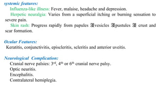 systemic features:
Influenza-like illness: Fever, malaise, headache and depression.
 Herpetic neuralgia: Varies from a superficial itching or burning sensation to
severe pain.
 Skin rash: Progress rapidly from papules vesicles pustules  crust and
scar formation.
Ocular Features:
Keratitis, conjunctivitis, episcleritis, scleritis and anterior uveitis.
Neurological Complication:
Cranial nerve palsies: 3rd, 4th or 6th cranial nerve palsy.
Optic neuritis.
Encephalitis.
Contralateral hemiplegia.
 