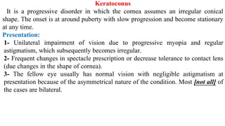 Keratoconus
It is a progressive disorder in which the cornea assumes an irregular conical
shape. The onset is at around puberty with slow progression and become stationary
at any time.
Presentation:
1- Unilateral impairment of vision due to progressive myopia and regular
astigmatism, which subsequently becomes irregular.
2- Frequent changes in spectacle prescription or decrease tolerance to contact lens
(due changes in the shape of cornea).
3- The fellow eye usually has normal vision with negligible astigmatism at
presentation because of the asymmetrical nature of the condition. Most [not all] of
the cases are bilateral.
 