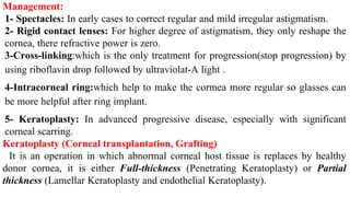Management:
1- Spectacles: In early cases to correct regular and mild irregular astigmatism.
2- Rigid contact lenses: For higher degree of astigmatism, they only reshape the
cornea, there refractive power is zero.
3-Cross-linking:which is the only treatment for progression(stop progression) by
using riboflavin drop followed by ultraviolat-A light .
4-Intracorneal ring:which help to make the cormea more regular so glasses can
be more helpful after ring implant.
5- Keratoplasty: In advanced progressive disease, especially with significant
corneal scarring.
Keratoplasty (Corneal transplantation, Grafting)
It is an operation in which abnormal corneal host tissue is replaces by healthy
donor cornea, it is either Full-thickness (Penetrating Keratoplasty) or Partial
thickness (Lamellar Keratoplasty and endothelial Keratoplasty).
 