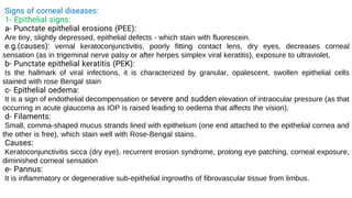 Signs of corneal diseases:
1- Epithelial signs:
a- Punctate epithelial erosions (PEE):
Are tiny, slightly depressed, epithelial defects - which stain with fluorescein.
e.g.(causes): vernal keratoconjunctivitis, poorly fitting contact lens, dry eyes, decreases corneal
sensation (as in trigeminal nerve palsy or after herpes simplex viral keratitis), exposure to ultraviolet,
b- Punctate epithelial keratitis (PEK):
Is the hallmark of viral infections, it is characterized by granular, opalescent, swollen epithelial cells
stained with rose Bengal stain
c- Epithelial oedema:
It is a sign of endothelial decompensation or severe and sudden elevation of intraocular pressure (as that
occurring in acute glaucoma as IOP is raised leading to oedema that affects the vision).
d- Filaments:
Small, comma-shaped mucus strands lined with epithelium (one end attached to the epithelial cornea and
the other is free), which stain well with Rose-Bengal stains.
Causes:
Keratoconjunctivitis sicca (dry eye), recurrent erosion syndrome, prolong eye patching, corneal exposure,
diminished corneal sensation
e- Pannus:
It is inflammatory or degenerative sub-epithelial ingrowths of fibrovascular tissue from limbus.
 