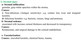 2- Stromal signs:
a- Stromal infiltration:
granular, gray-white opacities within the stroma.
Causes:
i- Non-infectious (Antigen sensitivity): e.g. contact lens wear and marginal
keratitis.
ii- Infectious keratitis: e.g. bacteria, viruses, fungi and protozoa.
b- Stromal oedema:
associated with increase corneal thickness and decreased its transparency.
Causes:
Keratoconus, and surgical damage to the corneal endothelium.
c- Vascularization:
Causes:. microbial keratitis, chemical burns, trauma,
 