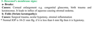 3- Descemet's membrane signs:
a- Breaks:
Causes: Corneal enlargement e.g. congenital glaucoma, birth trauma and
keratoconus. It leads to influx of aqueous causing stromal oedema.
b- Folds (Striate keratopathy):
Causes: Surgical trauma, ocular hypotony, stromal inflammation
* Normal IOP is 10-21 mm Hg, if it is less than 6 mm Hg then it is hypotony.
 