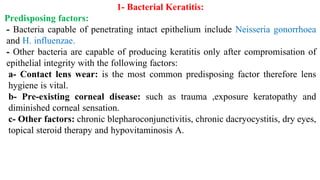 1- Bacterial Keratitis:
Predisposing factors:
- Bacteria capable of penetrating intact epithelium include Neisseria gonorrhoea
and H. influenzae.
- Other bacteria are capable of producing keratitis only after compromisation of
epithelial integrity with the following factors:
a- Contact lens wear: is the most common predisposing factor therefore lens
hygiene is vital.
b- Pre-existing corneal disease: such as trauma ,exposure keratopathy and
diminished corneal sensation.
c- Other factors: chronic blepharoconjunctivitis, chronic dacryocystitis, dry eyes,
topical steroid therapy and hypovitaminosis A.
 