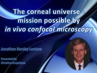 The corneal universe - mission possible by in vivo confocal microscopy Jonathan Kersley Lecture Presented by  Christina Grupcheva 