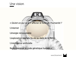 www.15marches.fr
« Qu’est-ce qui va le + aﬀecter le futur de l’humanité ?
L’internet
L’énergie renouvelable
L’exploration spatiale (la vie au-delà de la Terre)
L’intelligence artiﬁcielle
Reprogrammer le code génétique humain »	
Une vision
 