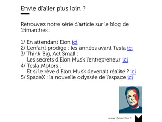 www.15marches.fr
Envie d’aller plus loin ?
Retrouvez notre série d’article sur le blog de
15marches :
1/ En attendant Elon ici
2/ L’enfant prodige : les années avant Tesla ici
3/ Think Big, Act Small :
Les secrets d’Elon Musk l’entrepreneur ici
4/ Tesla Motors :
Et si le rêve d’Elon Musk devenait réalité ? ici
5/ SpaceX : la nouvelle odyssée de l’espace ici
 