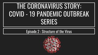 THE CORONAVIRUS STORY:
COVID - 19 PANDEMIC OUTBREAK
SERIES
Episode 2 : Structure of the Virus
 