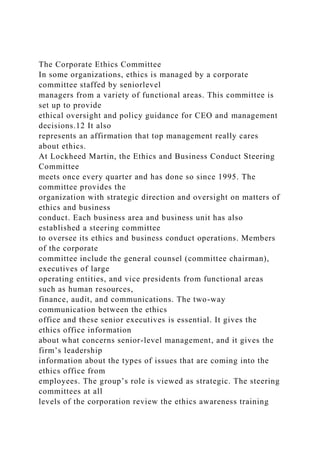 The Corporate Ethics Committee
In some organizations, ethics is managed by a corporate
committee staffed by seniorlevel
managers from a variety of functional areas. This committee is
set up to provide
ethical oversight and policy guidance for CEO and management
decisions.12 It also
represents an affirmation that top management really cares
about ethics.
At Lockheed Martin, the Ethics and Business Conduct Steering
Committee
meets once every quarter and has done so since 1995. The
committee provides the
organization with strategic direction and oversight on matters of
ethics and business
conduct. Each business area and business unit has also
established a steering committee
to oversee its ethics and business conduct operations. Members
of the corporate
committee include the general counsel (committee chairman),
executives of large
operating entities, and vice presidents from functional areas
such as human resources,
finance, audit, and communications. The two-way
communication between the ethics
office and these senior executives is essential. It gives the
ethics office information
about what concerns senior-level management, and it gives the
firm’s leadership
information about the types of issues that are coming into the
ethics office from
employees. The group’s role is viewed as strategic. The steering
committees at all
levels of the corporation review the ethics awareness training
 