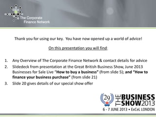 Thank you for using our key. You have now opened up a world of advice!
On this presentation you will find:
1. Any Overview of The Corporate Finance Network & contact details for advice
2. Slidedeck from presentation at the Great British Business Show, June 2013
Businesses for Sale Live “How to buy a business” (from slide 5); and “How to
finance your business purchase” (from slide 21)
3. Slide 20 gives details of our special show offer
 