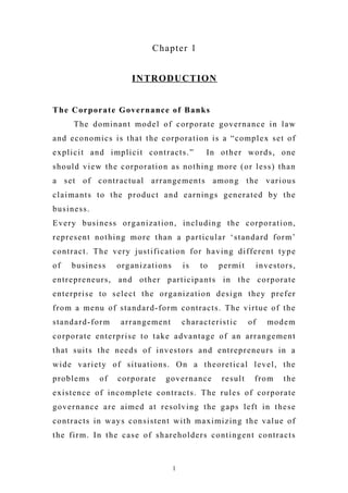 Chapter 1
INTRODUCTION
The Corporate Governance of Banks
The dominant model of corporate governance in law
and economics is that the corporation is a “complex set of
explicit and implicit contracts.” In other words, one
should view the corporation as nothing more (or less) than
a set of contractual arrangements among the various
claimants to the product and earnings generated by the
business.
Every business organization, including the corporation,
represent nothing more than a particular ‘standard form’
contract. The very justification for having different type
of business organizations is to permit investors,
entrepreneurs, and other participants in the corporate
enterprise to select the organization design they prefer
from a menu of standard-form contracts. The virtue of the
standard-form arrangement characteristic of modem
corporate enterprise to take advantage of an arrangement
that suits the needs of investors and entrepreneurs in a
wide variety of situations. On a theoretical level, the
problems of corporate governance result from the
existence of incomplete contracts. The rules of corporate
governance are aimed at resolving the gaps left in these
contracts in ways consistent with maximizing the value of
the firm. In the case of shareholders contingent contracts
1
 