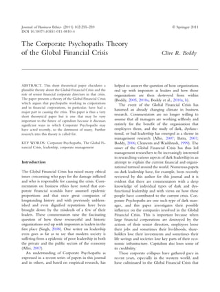 Journal of Business Ethics (2011) 102:255–259                                                       Ó Springer 2011
DOI 10.1007/s10551-011-0810-4


The Corporate Psychopaths Theory
of the Global Financial Crisis                                                               Clive R. Boddy




ABSTRACT. This short theoretical paper elucidates a            helped to answer the question of how organizations
plausible theory about the Global Financial Crisis and the     end up with impostors as leaders and how those
role of senior financial corporate directors in that crisis.   organizations are then destroyed from within
The paper presents a theory of the Global Financial Crisis     (Boddy, 2005, 2010a, Boddy et al., 2010a, b).
which argues that psychopaths working in corporations              The event of the Global Financial Crisis has
and in financial corporations, in particular, have had a
                                                               hastened an already changing climate in business
major part in causing the crisis. This paper is thus a very
short theoretical paper but is one that may be very
                                                               research. Commentators are no longer willing to
important to the future of capitalism because it discusses     assume that all managers are working selﬂessly and
significant ways in which Corporate Psychopaths may            entirely for the beneﬁt of the organization that
have acted recently, to the detriment of many. Further         employees them, and the study of dark, dysfunc-
research into this theory is called for.                       tional, or bad leadership has emerged as a theme in
                                                               management research (Allio, 2007; Batra, 2007;
KEY WORDS: Corporate Psychopaths, The Global Fi-               Boddy, 2006; Clements and Washbrush, 1999). The
nancial Crisis, leadership, corporate management               onset of the Global Financial Crisis has thus led
                                                               management researchers to be increasingly interested
                                                               in researching various aspects of dark leadership in an
Introduction                                                   attempt to explain the current ﬁnancial and organi-
                                                               zational turmoil around the world. Numerous papers
The Global Financial Crisis has raised many ethical            on dark leadership have, for example, been recently
issues concerning who pays for the damage inﬂicted             reviewed by this author for this journal and it is
and who is responsible for causing the crisis. Com-            evident that there are commentators with a deep
mentators on business ethics have noted that cor-              knowledge of individual types of dark and dys-
porate ﬁnancial scandals have assumed epidemic                 functional leadership and with views on how these
proportions and that once great companies of                   people have contributed to the current crisis. Cor-
longstanding history and with previously unblem-               porate Psychopaths are one such type of dark man-
ished and even digniﬁed reputations have been                  ager, and this paper investigates their possible
brought down by the misdeeds of a few of their                 inﬂuence on the companies involved in the Global
leaders. These commentators raise the fascinating              Financial Crisis. This is important because when
question of how these resourceful and historic                 large ﬁnancial corporations are destroyed by the
organizations end up with impostors as leaders in the          actions of their senior directors, employees loose
ﬁrst place (Singh, 2008). One writer on leadership             their jobs and sometimes their livelihoods, share-
even goes as far as to say that modern society is              holders lose their investments and sometimes their
suffering from a epidemic of poor leadership in both           life savings and societies lose key parts of their eco-
the private and the public sectors of the economy              nomic infrastructure. Capitalism also loses some of
(Allio, 2007).                                                 its credibility.
   An understanding of Corporate Psychopaths as                    These corporate collapses have gathered pace in
expressed in a recent series of papers in this journal         recent years, especially in the western world, and
and in others, and based on empirical research, has            have culminated in the Global Financial Crisis that
 