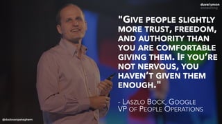 @dadovanpeteghem
"GIVE PEOPLE SLIGHTLY
MORE TRUST, FREEDOM,
AND AUTHORITY THAN
YOU ARE COMFORTABLE
GIVING THEM. IF YOU’RE
NOT NERVOUS, YOU
HAVEN’T GIVEN THEM
ENOUGH."
- LASZLO BOCK, GOOGLE 
VP OF PEOPLE OPERATIONS
 