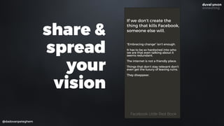 @dadovanpeteghem
If we don’t create the
thing that kills Facebook,
someone else will.
“Embracing change” isn’t enough.
It has to be so hardwired into who
we are that even talking about it
seems redundant.
The internet is not a friendly place.
Things that don’t stay relevant don’t
even get the luxury of leaving ruins.
They disappear.
Facebook Little Red BookFacebook Little Red Book
share &
spread
your
vision
 