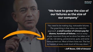 "You need to be making big, noticeable failures.
The great thing is that, when you take this
approach, a small number of winners pay for
dozens, hundreds of failures, and so every
single important thing we've done has taken a lot
of risk, risk-taking, perseverance, guts, and some
have worked out. Most of them have not. That has
to happen at every scale level all the way down."
“We have to grow the size of
our failures as the size of
our company”
~Jeff Bezos, CEO of Amazon
 