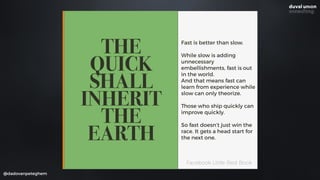@dadovanpeteghem
THE
QUICK
SHALL
INHERIT
THE
EARTH
Fast is better than slow.
While slow is adding
unnecessary
embellishments, fast is out
in the world. 
And that means fast can
learn from experience while
slow can only theorize.
Those who ship quickly can
improve quickly.
So fast doesn’t just win the
race. It gets a head start for
the next one.
Facebook Little Red Book
 