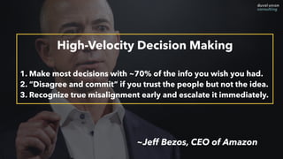 High-Velocity Decision Making
1. Make most decisions with ~70% of the info you wish you had.
2. “Disagree and commit” if you trust the people but not the idea.
3. Recognize true misalignment early and escalate it immediately.
~Jeff Bezos, CEO of Amazon
 