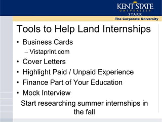 Tools to Help Land Internships
• Business Cards
– Vistaprint.com
• Cover Letters
• Highlight Paid / Unpaid Experience
• Finance Part of Your Education
• Mock Interview
Start researching summer internships in
the fall
 